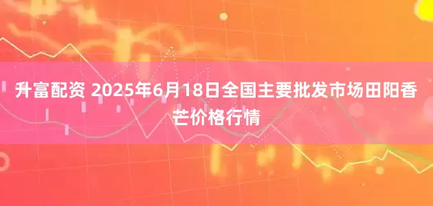 升富配资 2025年6月18日全国主要批发市场田阳香芒价格行情