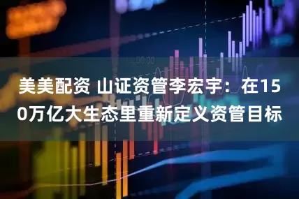 美美配资 山证资管李宏宇：在150万亿大生态里重新定义资管目标