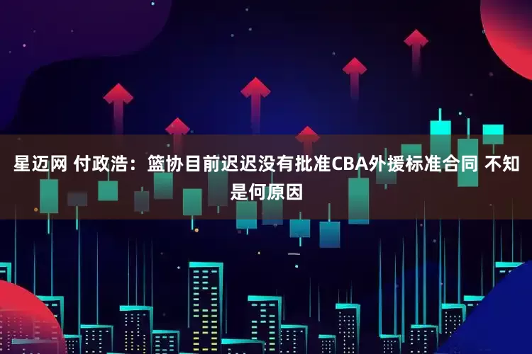 星迈网 付政浩：篮协目前迟迟没有批准CBA外援标准合同 不知是何原因