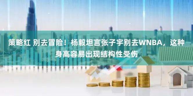 策略红 别去冒险！杨毅坦言张子宇别去WNBA，这种身高容易出现结构性受伤