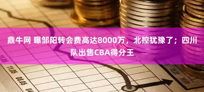 鼎牛网 曝邹阳转会费高达8000万，北控犹豫了；四川队出售CBA得分王