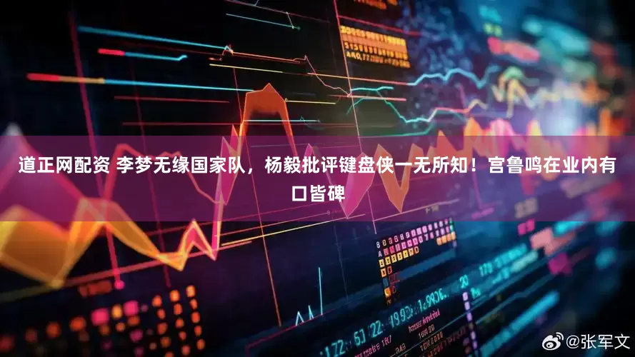 道正网配资 李梦无缘国家队，杨毅批评键盘侠一无所知！宫鲁鸣在业内有口皆碑