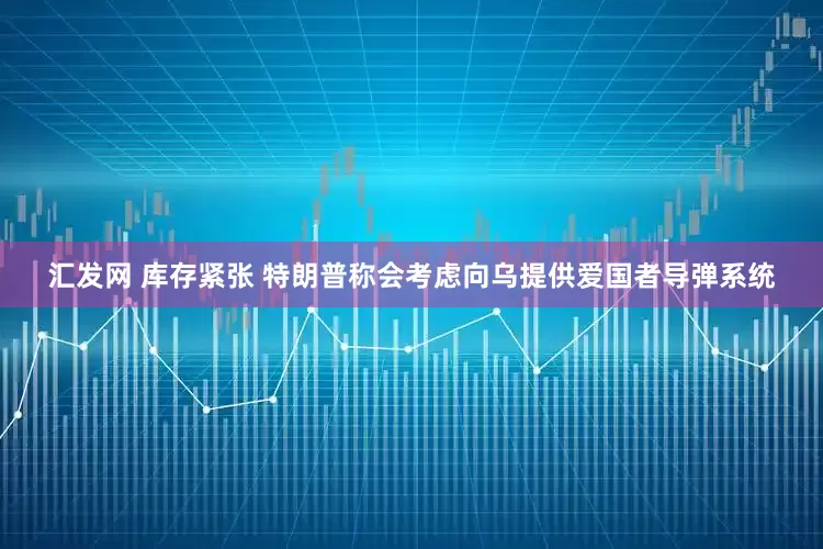 汇发网 库存紧张 特朗普称会考虑向乌提供爱国者导弹系统