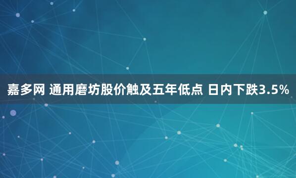 嘉多网 通用磨坊股价触及五年低点 日内下跌3.5%