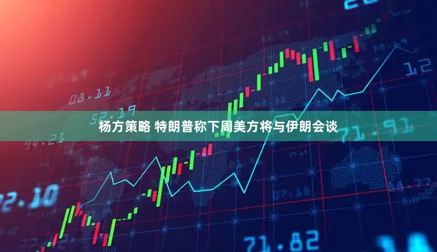 杨方策略 特朗普称下周美方将与伊朗会谈