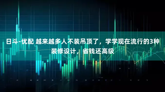 日斗-优配 越来越多人不装吊顶了，学学现在流行的3种装修设计，省钱还高级
