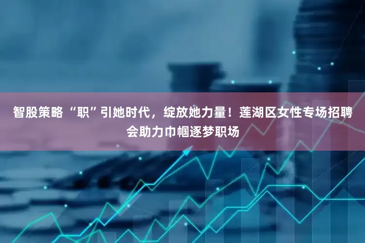 智股策略 “职”引她时代，绽放她力量！莲湖区女性专场招聘会助力巾帼逐梦职场