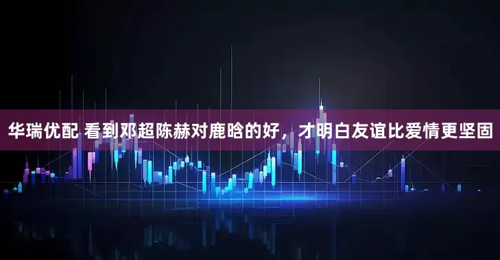 华瑞优配 看到邓超陈赫对鹿晗的好，才明白友谊比爱情更坚固