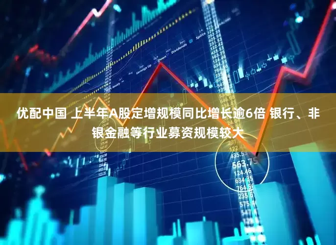 优配中国 上半年A股定增规模同比增长逾6倍 银行、非银金融等行业募资规模较大