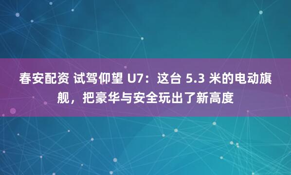 春安配资 试驾仰望 U7：这台 5.3 米的电动旗舰，把豪华与安全玩出了新高度