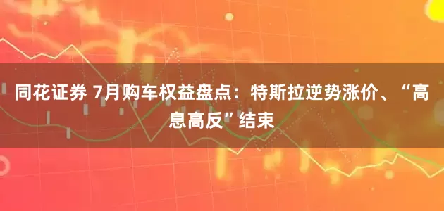 同花证券 7月购车权益盘点：特斯拉逆势涨价、“高息高反”结束