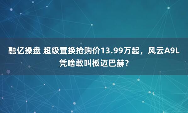 融亿操盘 超级置换抢购价13.99万起，风云A9L凭啥敢叫板迈巴赫？