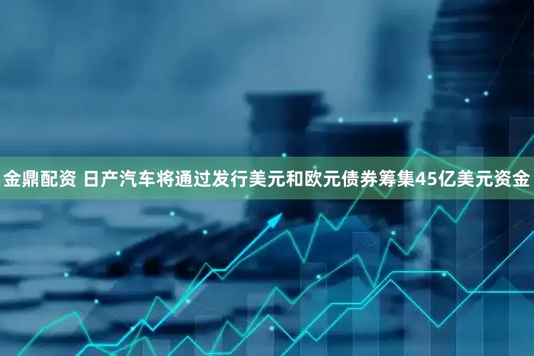 金鼎配资 日产汽车将通过发行美元和欧元债券筹集45亿美元资金