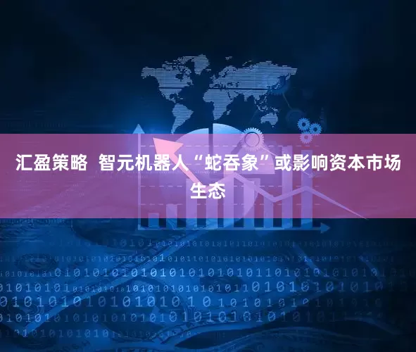 汇盈策略  智元机器人“蛇吞象”或影响资本市场生态