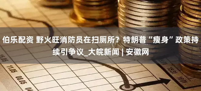 伯乐配资 野火旺消防员在扫厕所？特朗普“瘦身”政策持续引争议_大皖新闻 | 安徽网