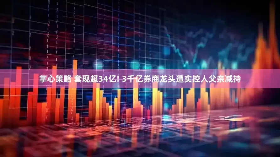 掌心策略 套现超34亿! 3千亿券商龙头遭实控人父亲减持