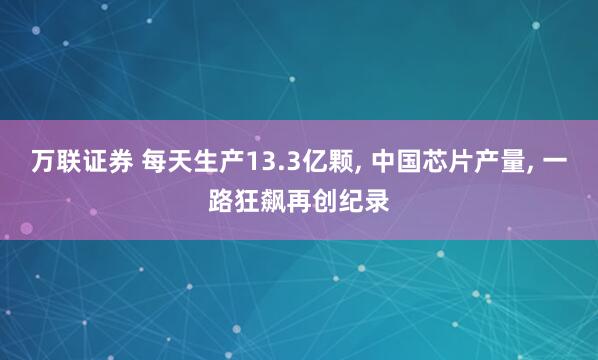 万联证券 每天生产13.3亿颗, 中国芯片产量, 一路狂飙再创纪录