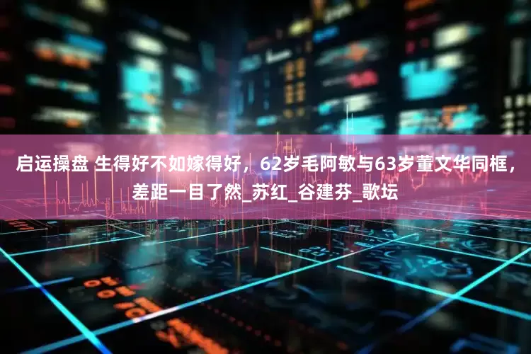 启运操盘 生得好不如嫁得好，62岁毛阿敏与63岁董文华同框，差距一目了然_苏红_谷建芬_歌坛