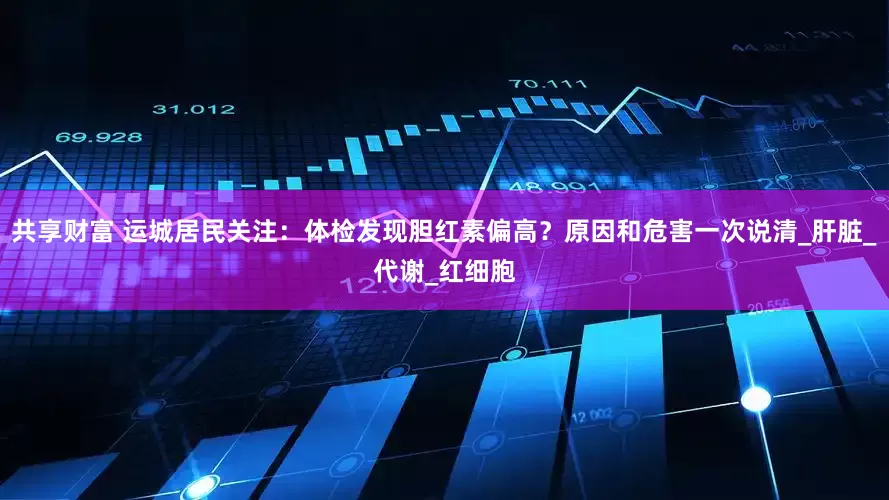 共享财富 运城居民关注：体检发现胆红素偏高？原因和危害一次说清_肝脏_代谢_红细胞