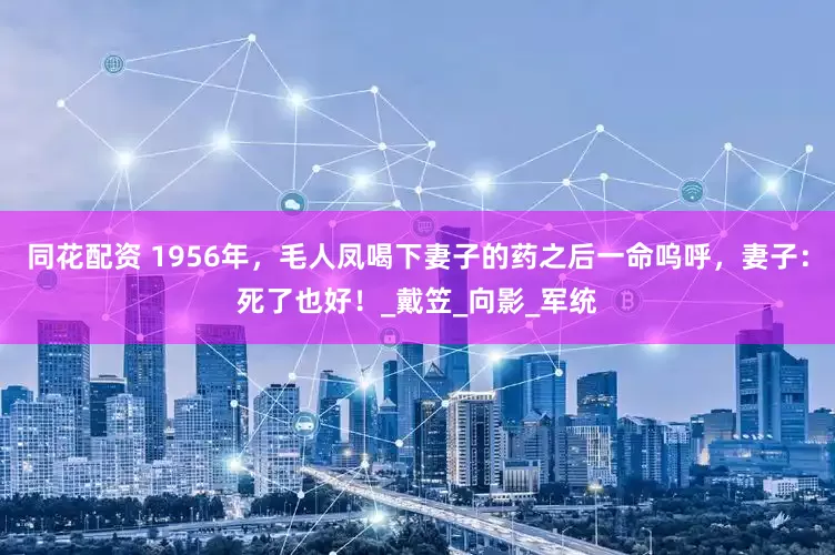 同花配资 1956年，毛人凤喝下妻子的药之后一命呜呼，妻子：死了也好！_戴笠_向影_军统