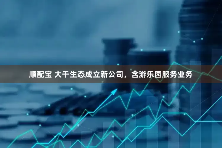 顺配宝 大千生态成立新公司，含游乐园服务业务