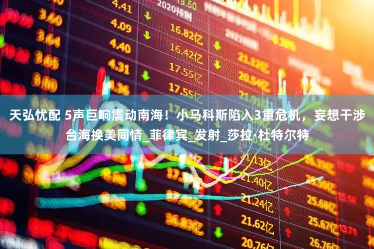天弘忧配 5声巨响震动南海！小马科斯陷入3重危机，妄想干涉台海换美同情_菲律宾_发射_莎拉·杜特尔特