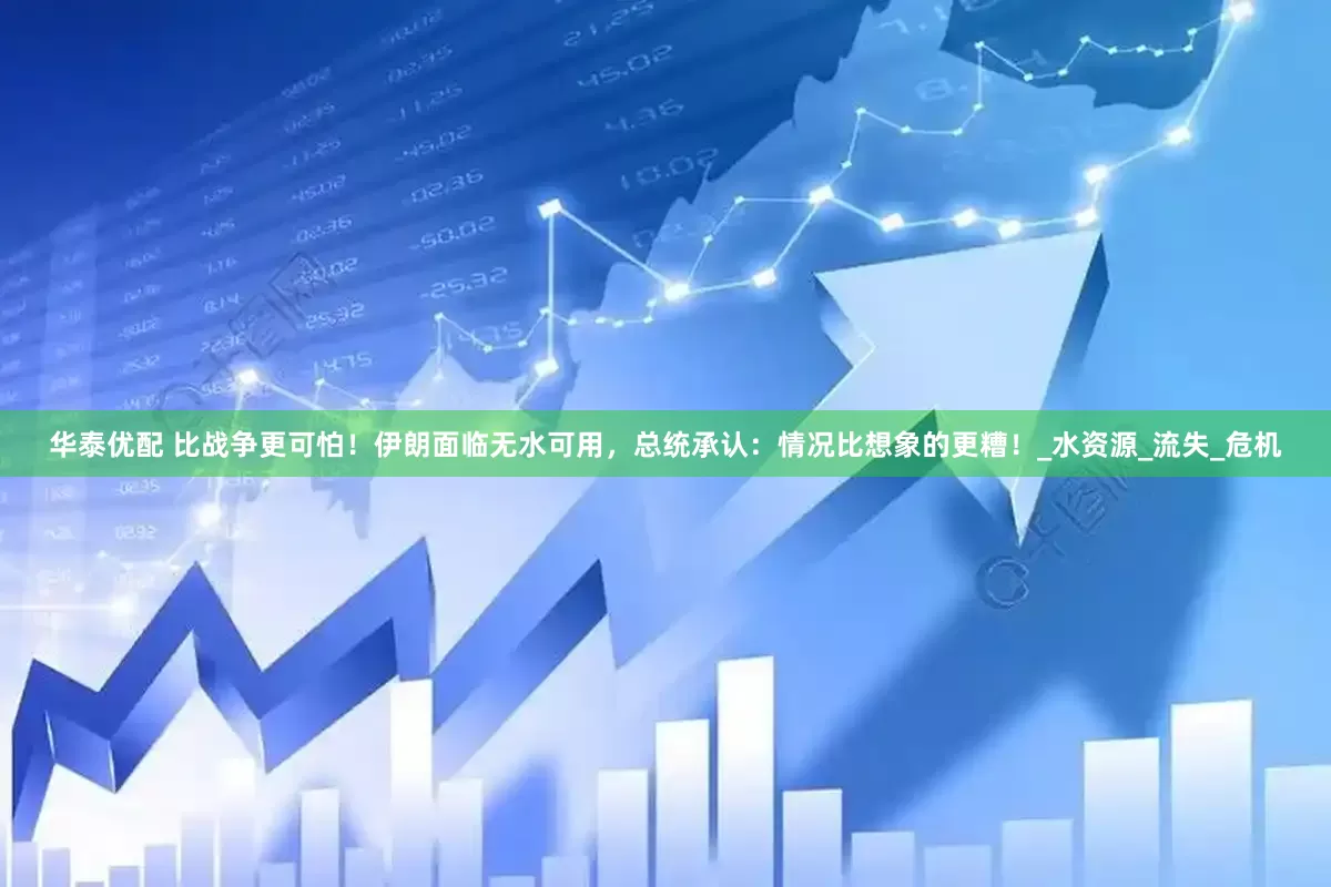 华泰优配 比战争更可怕！伊朗面临无水可用，总统承认：情况比想象的更糟！_水资源_流失_危机