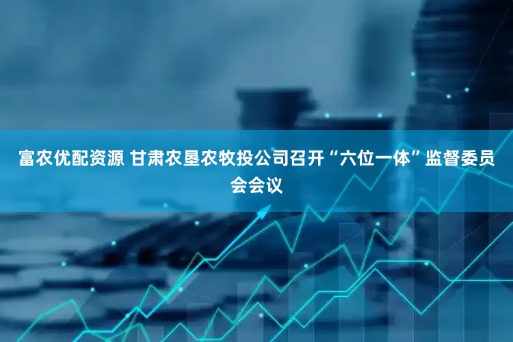 富农优配资源 甘肃农垦农牧投公司召开“六位一体”监督委员会会议
