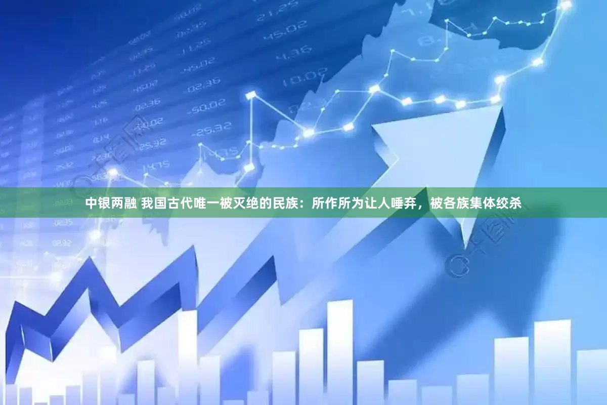 中银两融 我国古代唯一被灭绝的民族：所作所为让人唾弃，被各族集体绞杀