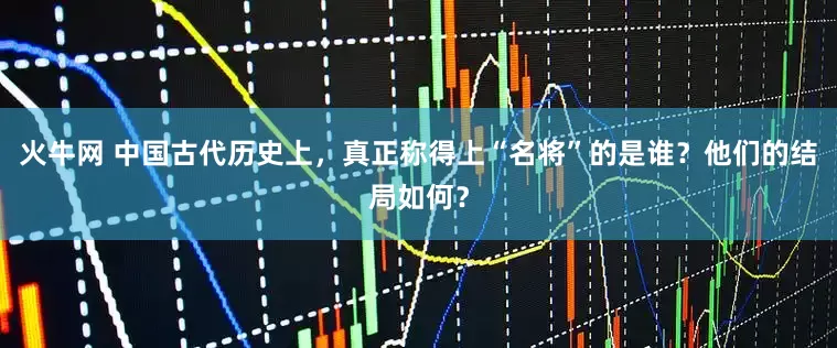 火牛网 中国古代历史上，真正称得上“名将”的是谁？他们的结局如何？