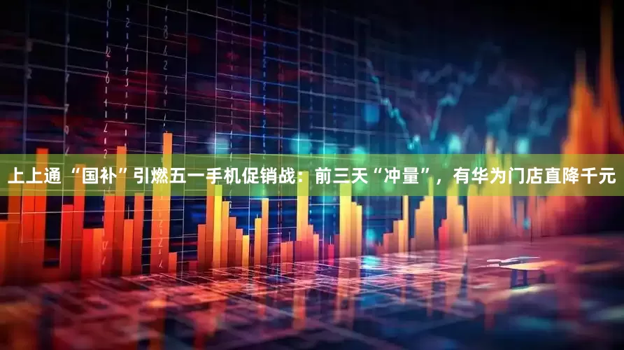 上上通 “国补”引燃五一手机促销战：前三天“冲量”，有华为门店直降千元