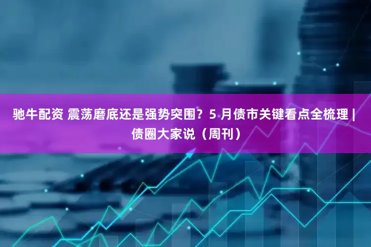 驰牛配资 震荡磨底还是强势突围？5 月债市关键看点全梳理 | 债圈大家说（周刊）