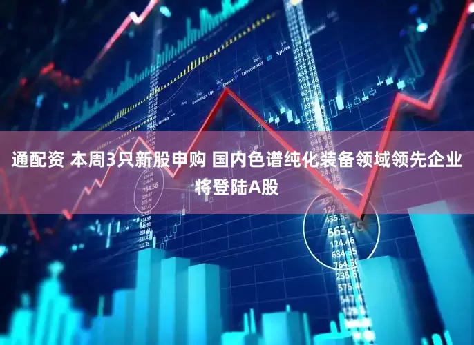 通配资 本周3只新股申购 国内色谱纯化装备领域领先企业将登陆A股