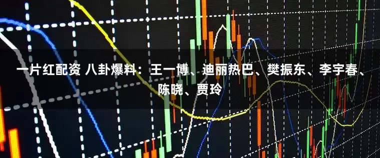 一片红配资 八卦爆料：王一博、迪丽热巴、樊振东、李宇春、陈晓、贾玲