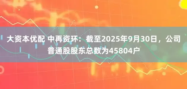 大资本优配 中再资环：截至2025年9月30日，公司普通股股东总数为45804户