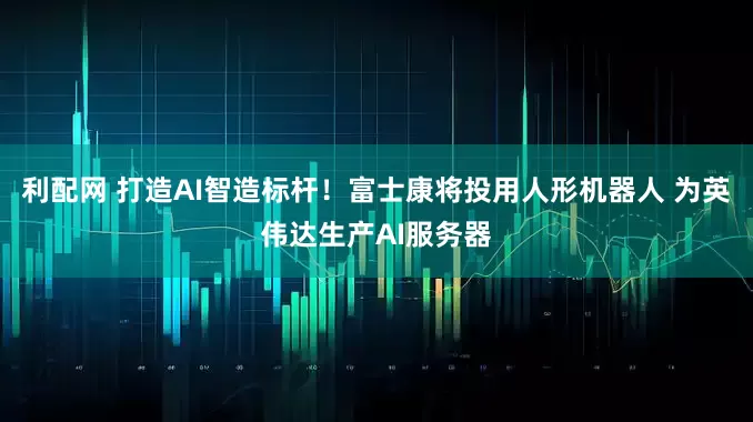 利配网 打造AI智造标杆!富士康将投用人形机器人 为英伟达生产AI服务器